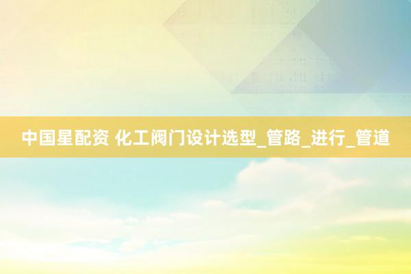 中国星配资 化工阀门设计选型_管路_进行_管道