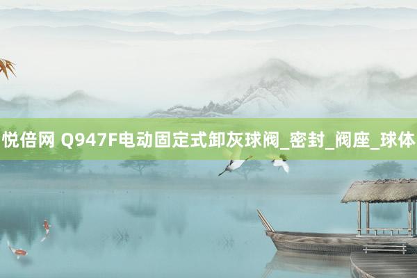 悦倍网 Q947F电动固定式卸灰球阀_密封_阀座_球体