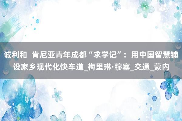 诚利和  肯尼亚青年成都“求学记”：用中国智慧铺设家乡现代化快车道_梅里琳·穆塞_交通_蒙内