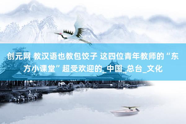 创元网 教汉语也教包饺子 这四位青年教师的“东方小课堂”超受欢迎的_中国_总台_文化