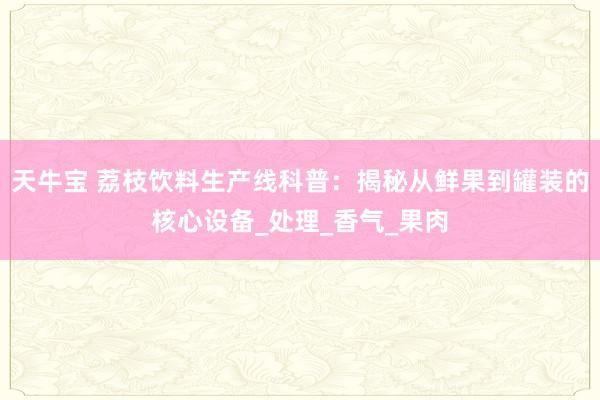 天牛宝 荔枝饮料生产线科普：揭秘从鲜果到罐装的核心设备_处理_香气_果肉