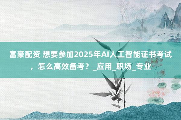 富豪配资 想要参加2025年AI人工智能证书考试，怎么高效备考？_应用_职场_专业