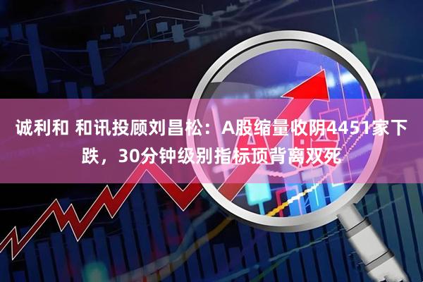 诚利和 和讯投顾刘昌松：A股缩量收阴4451家下跌，30分钟级别指标顶背离双死