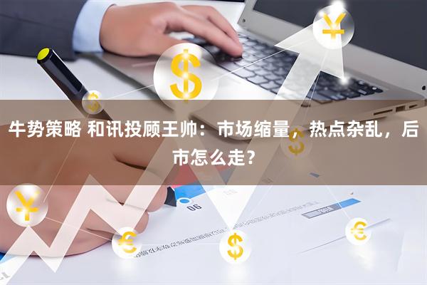 牛势策略 和讯投顾王帅：市场缩量，热点杂乱，后市怎么走？