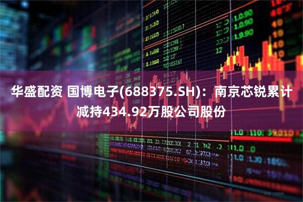 华盛配资 国博电子(688375.SH)：南京芯锐累计减持434.92万股公司股份