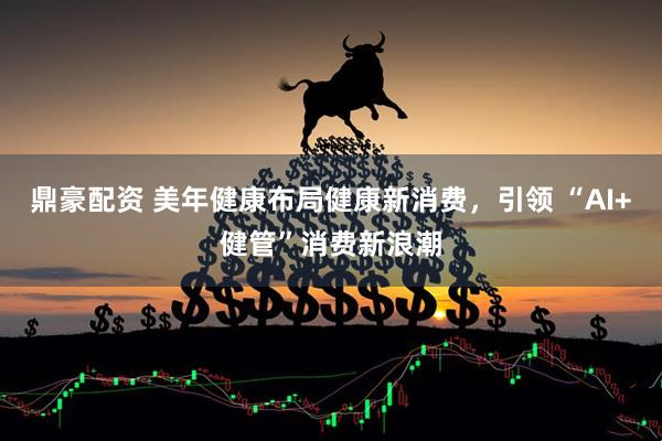 鼎豪配资 美年健康布局健康新消费，引领 “AI+健管”消费新浪潮