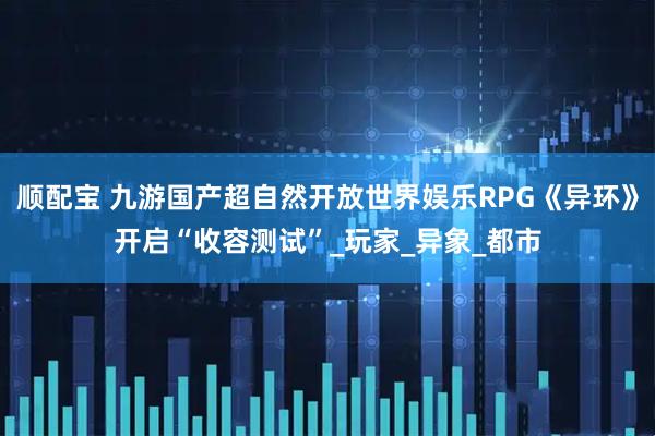 顺配宝 九游国产超自然开放世界娱乐RPG《异环》开启“收容测试”_玩家_异象_都市
