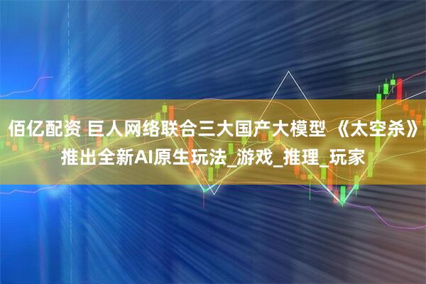 佰亿配资 巨人网络联合三大国产大模型 《太空杀》推出全新AI原生玩法_游戏_推理_玩家