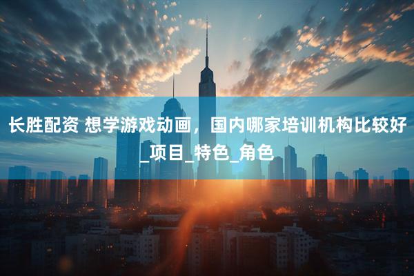 长胜配资 想学游戏动画，国内哪家培训机构比较好_项目_特色_角色