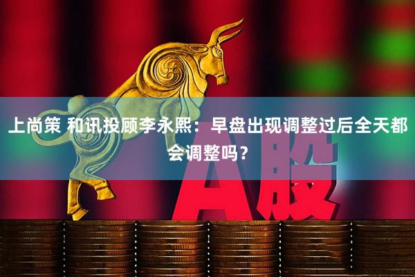 上尚策 和讯投顾李永熙：早盘出现调整过后全天都会调整吗？