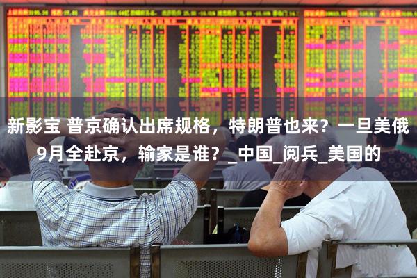 新影宝 普京确认出席规格，特朗普也来？一旦美俄9月全赴京，输家是谁？_中国_阅兵_美国的