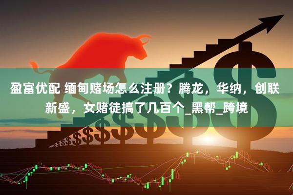 盈富优配 缅甸赌场怎么注册？腾龙，华纳，创联 新盛，女赌徒搞了几百个_黑帮_跨境