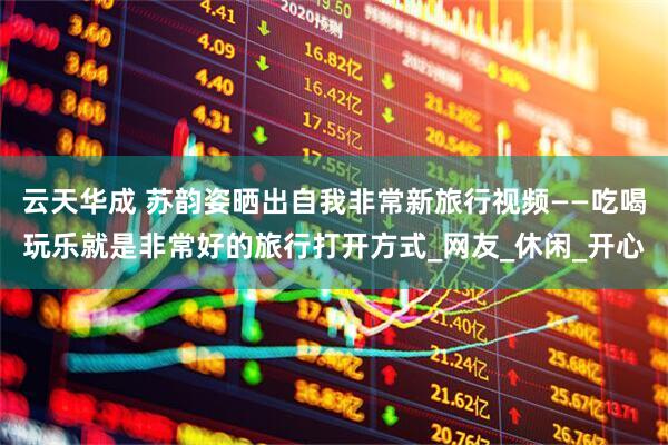云天华成 苏韵姿晒出自我非常新旅行视频——吃喝玩乐就是非常好的旅行打开方式_网友_休闲_开心