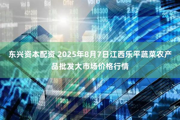 东兴资本配资 2025年8月7日江西乐平蔬菜农产品批发大市场价格行情