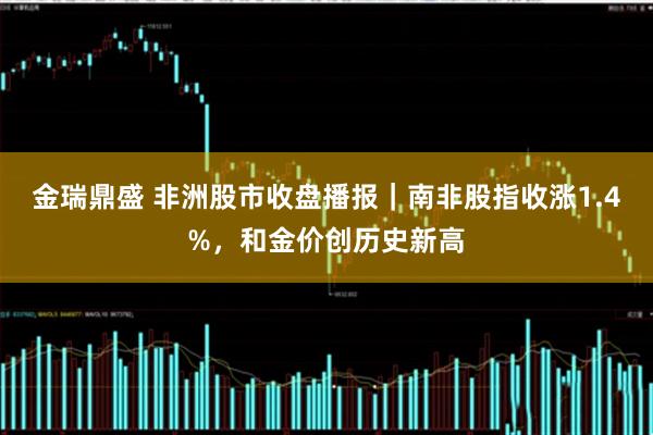 金瑞鼎盛 非洲股市收盘播报｜南非股指收涨1.4%，和金价创历史新高