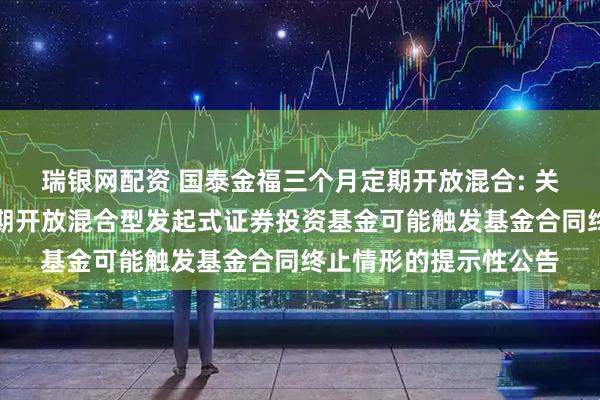 瑞银网配资 国泰金福三个月定期开放混合: 关于国泰金福三个月定期开放混合型发起式证券投资基金可能触发基金合同终止情形的提示性公告