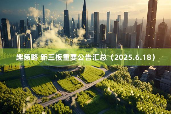 趣策略 新三板重要公告汇总（2025.6.18）