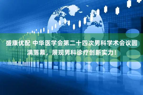 盛康优配 中华医学会第二十四次男科学术会议圆满落幕，展现男科诊疗创新实力！