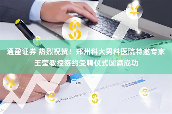 通盈证券 热烈祝贺！郑州科大男科医院特邀专家王莹教授签约受聘仪式圆满成功
