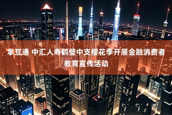 掌互通 中汇人寿鹤壁中支樱花季开展金融消费者教育宣传活动