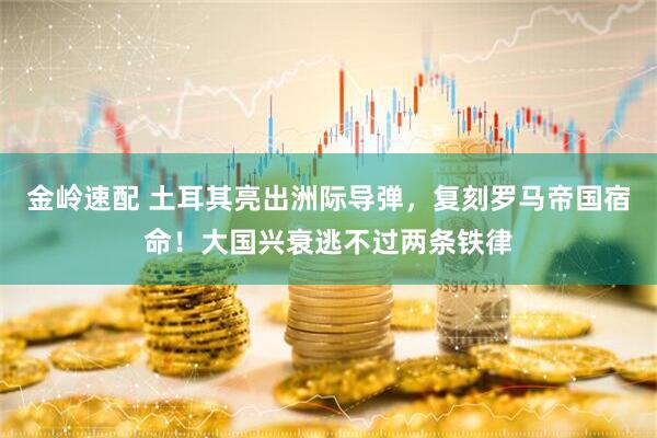 金岭速配 土耳其亮出洲际导弹,复刻罗马帝国宿命!大国兴衰逃不过两条铁律
