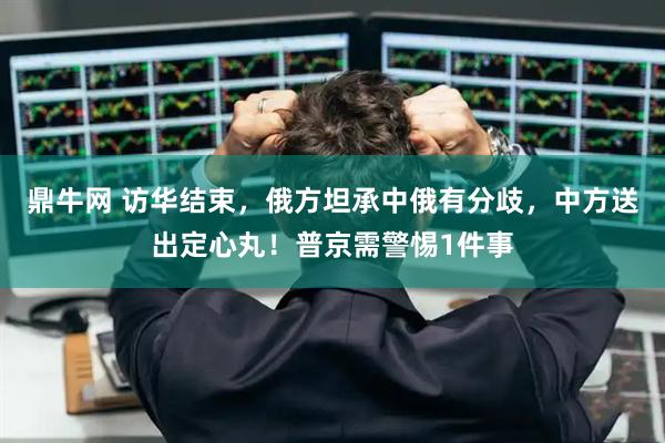 鼎牛网 访华结束，俄方坦承中俄有分歧，中方送出定心丸！普京需警惕1件事